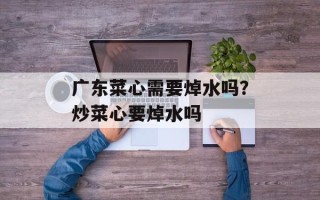 广东菜心需要焯水吗？炒菜心要焯水吗