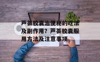 芦荟胶囊治便秘的吃法及副作用？芦荟胶囊服用方法及注意事项