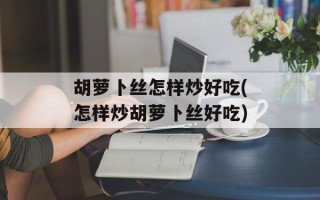 胡萝卜丝怎样炒好吃(怎样炒胡萝卜丝好吃)