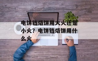 电饼铛烙饼用大火还是小火？电饼铛烙饼用什么火
