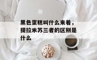 黑色蛋糕叫什么来着，提拉米苏三者的区别是什么