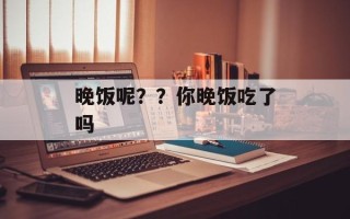晚饭呢？？你晚饭吃了吗