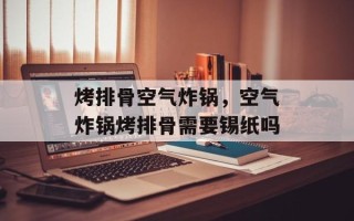 烤排骨空气炸锅，空气炸锅烤排骨需要锡纸吗