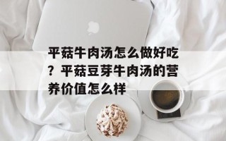 平菇牛肉汤怎么做好吃？平菇豆芽牛肉汤的营养价值怎么样