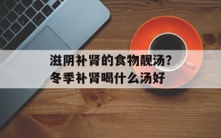 滋阴补肾的食物靓汤？冬季补肾喝什么汤好