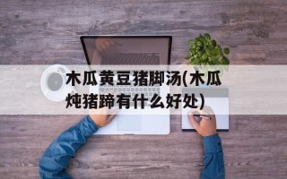 木瓜黄豆猪脚汤(木瓜炖猪蹄有什么好处)