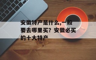 安徽特产是什么,一般要去哪里买？安徽必买的十大特产