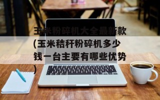 玉米粉碎机大全最新款(玉米秸秆粉碎机多少钱一台主要有哪些优势)