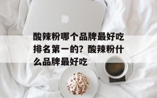 酸辣粉哪个品牌最好吃排名第一的？酸辣粉什么品牌最好吃