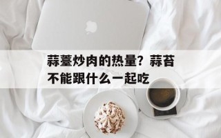 蒜薹炒肉的热量？蒜苔不能跟什么一起吃