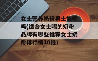 女士营养奶粉男士能喝吗(适合女士喝的奶粉品牌有哪些推荐女士奶粉排行榜10强)