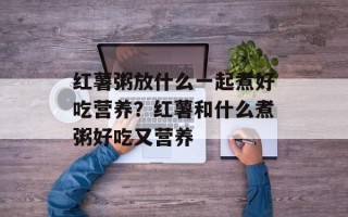 红薯粥放什么一起煮好吃营养？红薯和什么煮粥好吃又营养