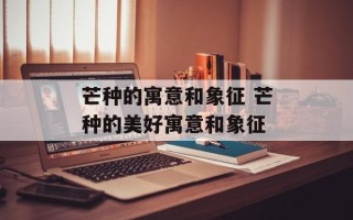 芒种的寓意和象征 芒种的美好寓意和象征