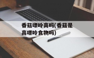 香菇嘌呤高吗(香菇是高嘌呤食物吗)