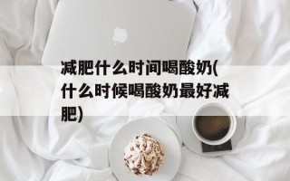 减肥什么时间喝酸奶(什么时候喝酸奶最好减肥)