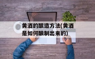黄酒的酿造方法(黄酒是如何酿制出来的)