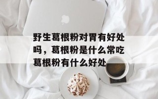 野生葛根粉对胃有好处吗，葛根粉是什么常吃葛根粉有什么好处