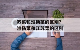 苏菜和淮扬菜的区别？淮扬菜和江苏菜的区别