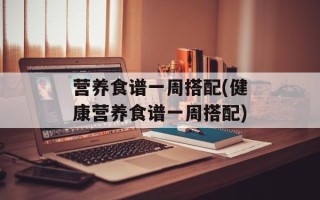 营养食谱一周搭配(健康营养食谱一周搭配)