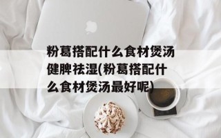 粉葛搭配什么食材煲汤健脾祛湿(粉葛搭配什么食材煲汤最好呢)