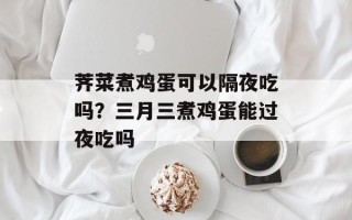 荠菜煮鸡蛋可以隔夜吃吗？三月三煮鸡蛋能过夜吃吗