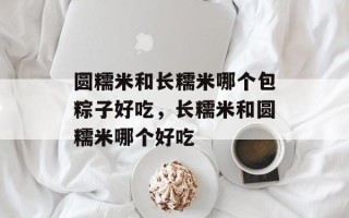 圆糯米和长糯米哪个包粽子好吃，长糯米和圆糯米哪个好吃