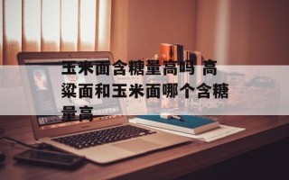 玉米面含糖量高吗 高粱面和玉米面哪个含糖量高