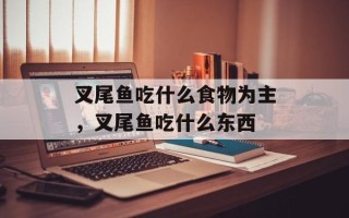 叉尾鱼吃什么食物为主，叉尾鱼吃什么东西