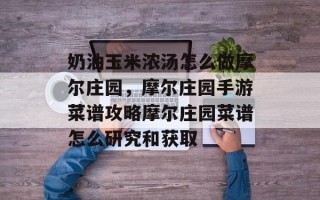 奶油玉米浓汤怎么做摩尔庄园，摩尔庄园手游菜谱攻略摩尔庄园菜谱怎么研究和获取