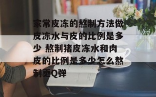 家常皮冻的熬制方法做皮冻水与皮的比例是多少 熬制猪皮冻水和肉皮的比例是多少怎么熬制更Q弹