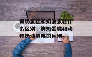 鲜奶蛋糕和奶油蛋糕什么区别，鲜奶蛋糕和动物奶油蛋糕的区别