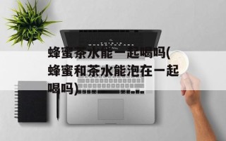 蜂蜜茶水能一起喝吗(蜂蜜和茶水能泡在一起喝吗)