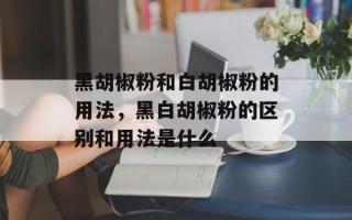 黑胡椒粉和白胡椒粉的用法，黑白胡椒粉的区别和用法是什么
