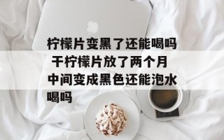 柠檬片变黑了还能喝吗 干柠檬片放了两个月中间变成黑色还能泡水喝吗