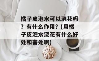 橘子皮泡水可以浇花吗？有什么作用？(用橘子皮泡水浇花有什么好处和害处啊)