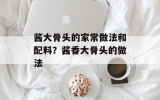 酱大骨头的家常做法和配料？酱香大骨头的做法