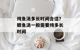 炖鱼汤多长时间合适？鲫鱼汤一般需要炖多长时间