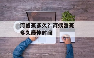 河蟹蒸多久？河螃蟹蒸多久最佳时间