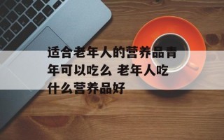 适合老年人的营养品青年可以吃么 老年人吃什么营养品好