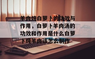 羊肉炖白萝卜的功效与作用，白萝卜羊肉汤的功效和作用是什么白萝卜炖羊肉该怎么制作