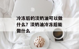 冷冻后的淡奶油可以做什么？淡奶油冷冻后能做什么
