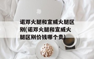诺邓火腿和宣威火腿区别(诺邓火腿和宣威火腿区别价钱哪个贵)