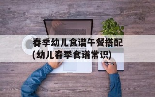 春季幼儿食谱午餐搭配(幼儿春季食谱常识)