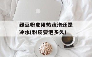 绿豆粉皮用热水泡还是冷水(粉皮要泡多久)