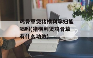 鸡骨草煲猪横利孕妇能喝吗(猪横利煲鸡骨草有什么功效)