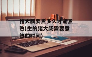 猪大肠要煮多久才能煮熟(生的猪大肠需要煮熟的时间)