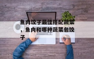 鱼肉饺子最佳搭配蔬菜，鱼肉和哪种蔬菜包饺子