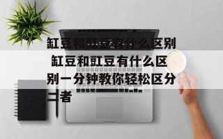 缸豆和豇豆有什么区别 缸豆和豇豆有什么区别一分钟教你轻松区分二者