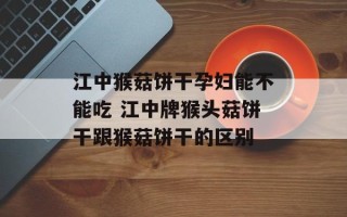 江中猴菇饼干孕妇能不能吃 江中牌猴头菇饼干跟猴菇饼干的区别