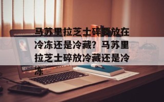 马苏里拉芝士碎要放在冷冻还是冷藏？马苏里拉芝士碎放冷藏还是冷冻